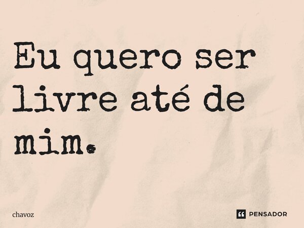 Eu quero ser livre até de mim.... Frase de chavoz.