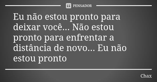 Eu não estou pronto para deixar você... Não estou pronto para enfrentar a distância de novo... Eu não estou pronto... Frase de Chax.