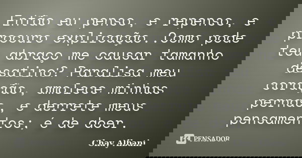 Então eu penso, e repenso, e procuro explicação..Como pode teu abraço me causar tamanho desatino? Paralisa meu coração, amolece minhas pernas, e derrete meus pe... Frase de Chay Albani.