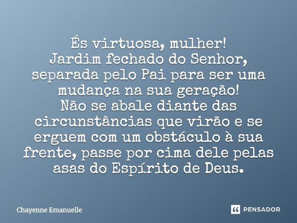 És virtuosa, mulher! Jardim fechado do Senhor, separada pelo Pai para ser uma mudança na sua geração! Não se abale diante das circunstâncias que virão e se ergu... Frase de Chayenne Emanuelle.