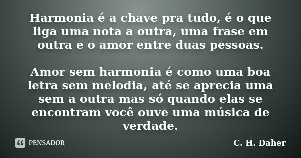 Harmonia é a chave pra tudo, é o que liga uma nota a outra, uma frase em outra e o amor entre duas pessoas. Amor sem harmonia é como uma boa letra sem melodia, ... Frase de C. H. Daher.