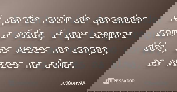 A parte ruim de aprender com a vida, é que sempre dói, as vezes no corpo, as vezes na alma.... Frase de CheerNo.