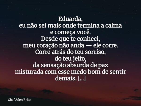 Eduarda, eu não sei mais onde termina a calma e começa você. Desde que te conheci, meu coração não anda — ele corre. Corre atrás do teu sorriso, do teu jeito, d... Frase de Chef Aden Brito.