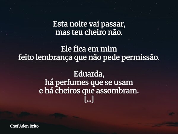 Esta noite vai passar, mas teu cheiro não. Ele fica em mim feito lembrança que não pede permissão. Eduarda, há perfumes que se usam e há cheiros que assombram.... Frase de Chef Aden Brito.