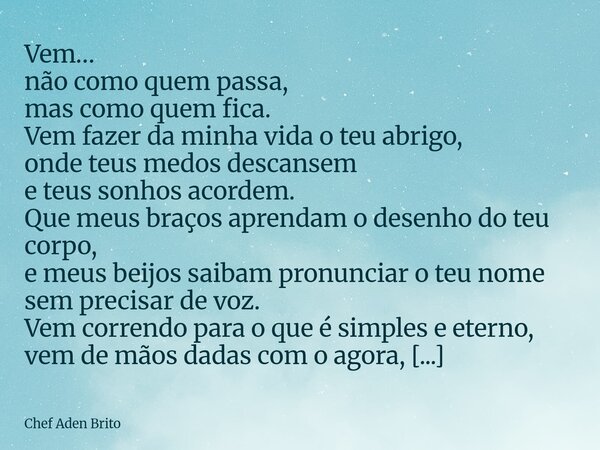Vem… não como quem passa, mas como quem fica. Vem fazer da minha vida o teu abrigo, onde teus medos descansem e teus sonhos acordem. Que meus braços aprendam o ... Frase de Chef Aden Brito.