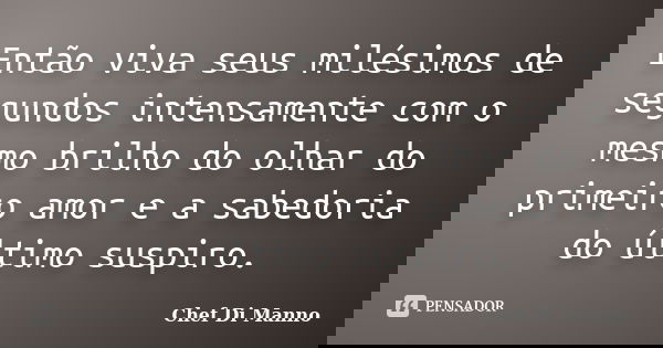 Então viva seus milésimos de segundos intensamente com o mesmo brilho do olhar do primeiro amor e a sabedoria do último suspiro.... Frase de Chef Di Manno.