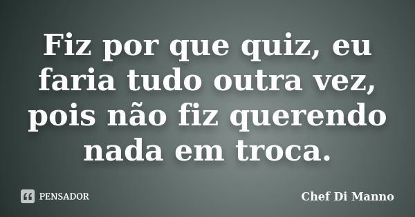 Fiz por que quiz, eu faria tudo outra vez, pois não fiz querendo nada em troca.... Frase de Chef Di Manno.