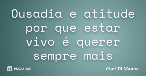 Ousadia e atitude por que estar vivo é querer sempre mais... Frase de Chef Di Manno.