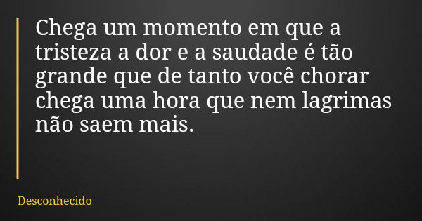 Chega um momento em que a tristeza a dor e a saudade é tão grande que de tanto você chorar chega uma hora que nem lagrimas não saem mais.