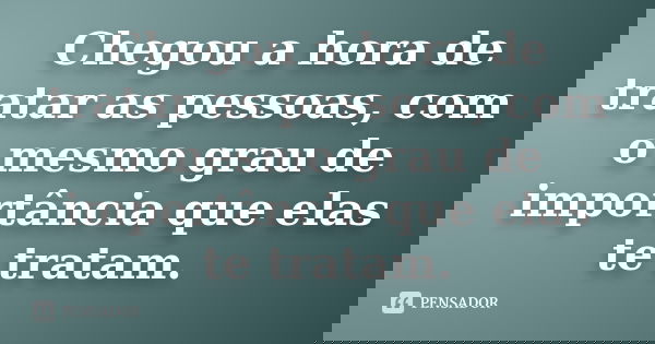 Chegou a hora de tratar as pessoas, com o mesmo grau de importância que elas te tratam.