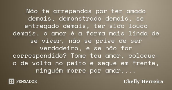 Não te arrependas por ter amado demais, demonstrado demais, se entregado demais, ter sido louco demais, o amor é a forma mais linda de se viver, não se prive de... Frase de Chelly Herreira.