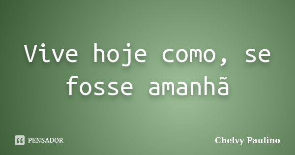 Vive hoje como, se fosse amanhã... Frase de Chelvy Paulino.