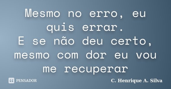 Mesmo no erro, eu quis errar. E se não deu certo, mesmo com dor eu vou me recuperar... Frase de C. Henrique A. Silva.