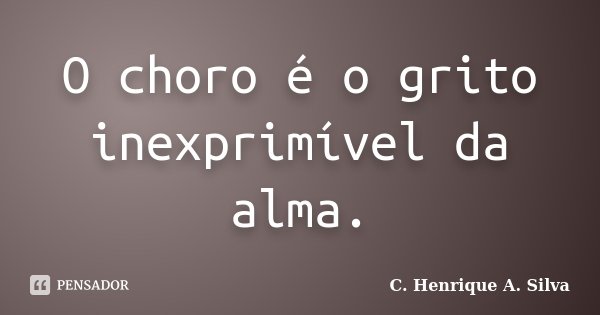 O choro é o grito inexprimível da alma.... Frase de C. Henrique A. Silva.