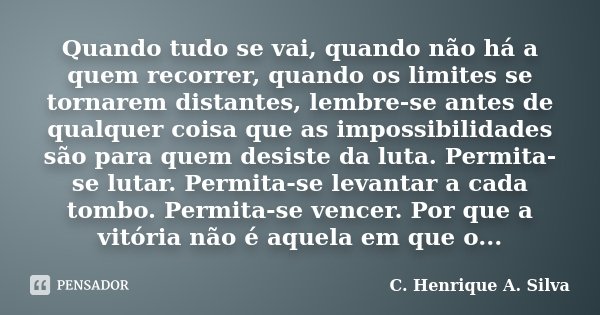Quando tudo se vai, quando não há a quem recorrer, quando os limites se tornarem distantes, lembre-se antes de qualquer coisa que as impossibilidades são para q... Frase de C. Henrique A. Silva.