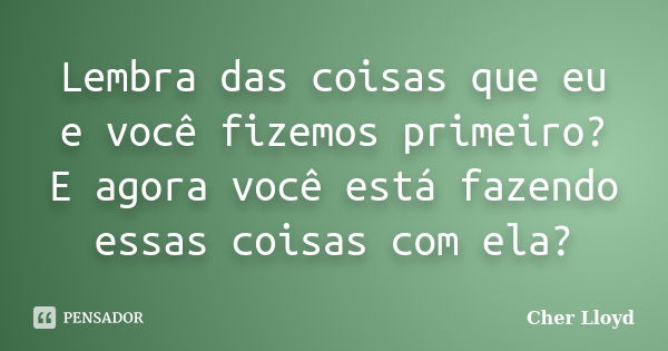 Lembra das coisas que eu e você fizemos primeiro? E agora você está fazendo essas coisas com ela?... Frase de Cher Lloyd.