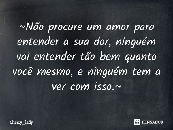 ~Não procure um amor para entender a sua dor, ninguém vai entender tão bem quanto você mesmo⁠, e ninguém tem a ver com isso.~... Frase de Cherry_lady.