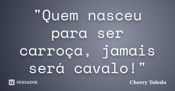 "Quem nasceu para ser carroça, jamais será cavalo!"... Frase de Cherry Toledo.