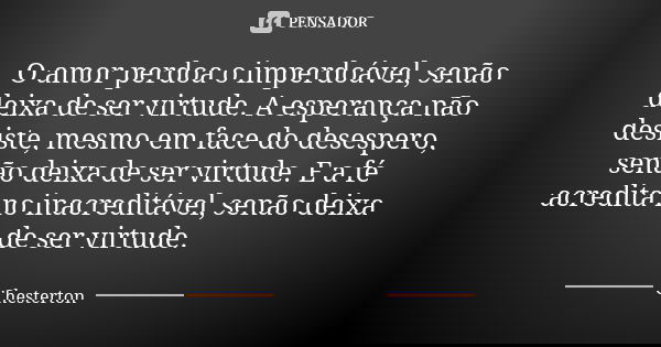 O amor perdoa o imperdoável, senão deixa de ser virtude. A esperança não desiste, mesmo em face do desespero, senão deixa de ser virtude. E a fé acredita no ina... Frase de Chesterton.
