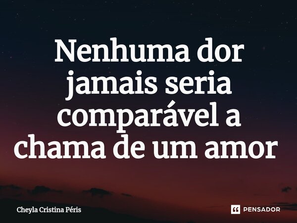 Nenhuma dor jamais seria comparável a chama de um amor ⁠... Frase de Cheyla Cristina Péris.