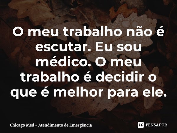 O meu trabalho não é escutar. Eu sou médico. O meu trabalho é decidir o que é melhor para ele.... Frase de Chicago Med - Atendimento de Emergência.