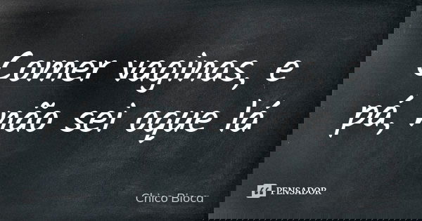 Comer vaginas, e pá, não sei oque lá... Frase de Chico Bioca.