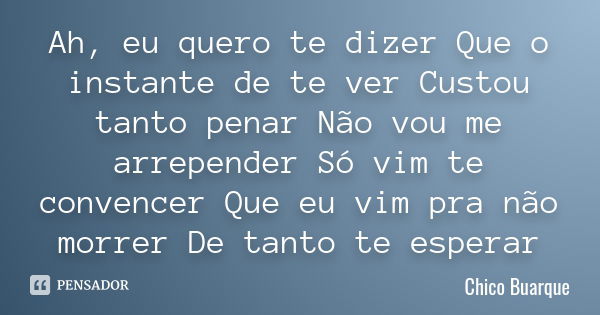 Ah, eu quero te dizer Que o instante de te ver Custou tanto penar Não vou me arrepender Só vim te convencer Que eu vim pra não morrer De tanto te esperar... Frase de Chico Buarque.