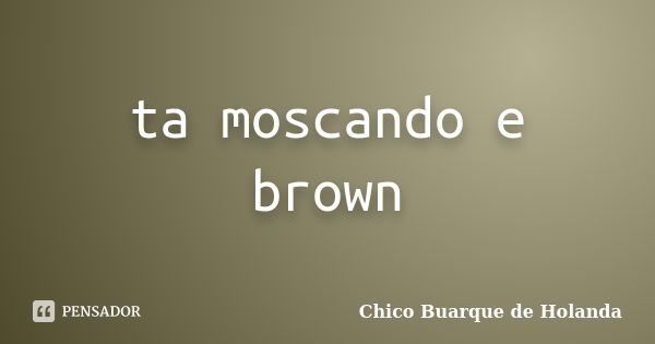 ta moscando e brown... Frase de Chico Buarque de Holanda.