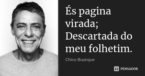 És pagina virada; Descartada do meu folhetim.... Frase de Chico Buarque.