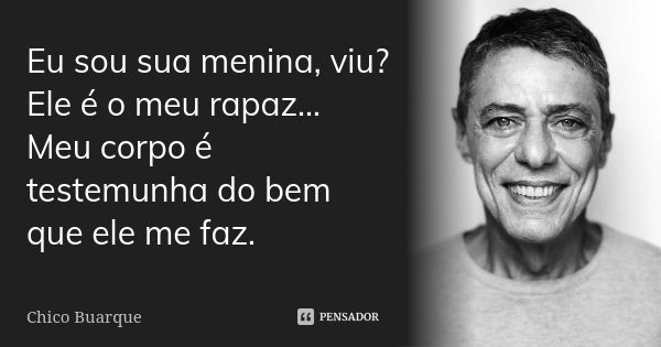 Eu sou sua menina, viu? Ele é o meu rapaz... Meu corpo é testemunha do bem que ele me faz.... Frase de Chico Buarque.