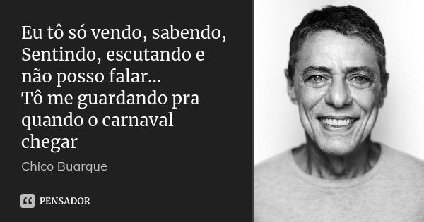 Eu tô só vendo, sabendo, Sentindo, escutando e não posso falar... Tô me guardando pra quando o carnaval chegar... Frase de Chico Buarque.