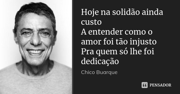 Hoje na solidão ainda custo A entender como o amor foi tão injusto Pra quem só lhe foi dedicação... Frase de Chico Buarque.