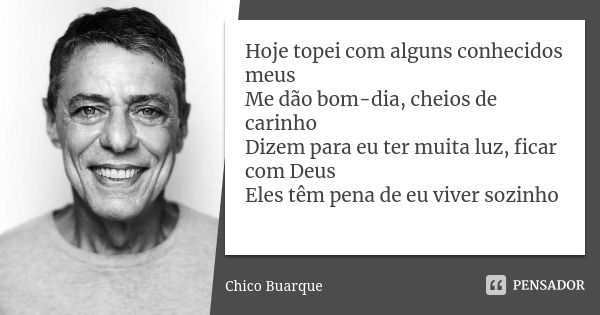 Hoje topei com alguns conhecidos meus Me dão bom-dia, cheios de carinho Dizem para eu ter muita luz, ficar com Deus Eles têm pena de eu viver sozinho... Frase de Chico Buarque.