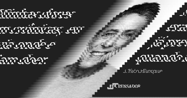 Minhas dores eram crônicas, eu já previa onde e quando iam doer.... Frase de Chico Buarque.