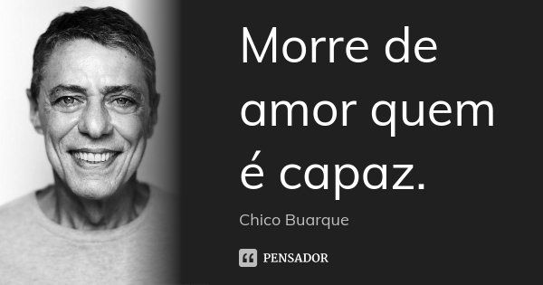 Morre de amor quem é capaz.... Frase de Chico Buarque.