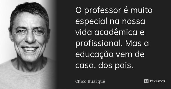 O professor é muito especial na nossa vida acadêmica e profissional. Mas a educação vem de casa, dos pais.... Frase de Chico Buarque.