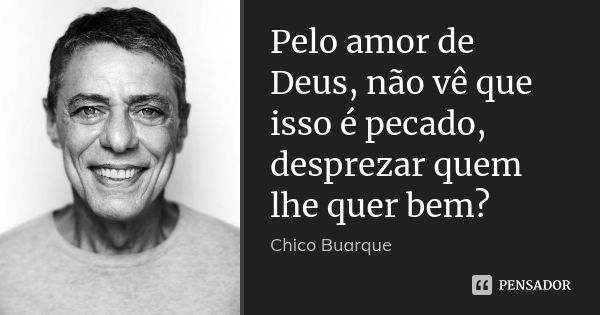 Pelo amor de Deus, não vê que isso é pecado, desprezar quem lhe quer bem?... Frase de Chico Buarque.