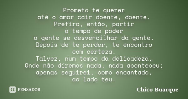 Prometo te querer até o amor cair doente, doente. Prefiro, então, partir a tempo de poder a gente se desvencilhar da gente. Depois de te perder, te encontro com... Frase de Chico Buarque.