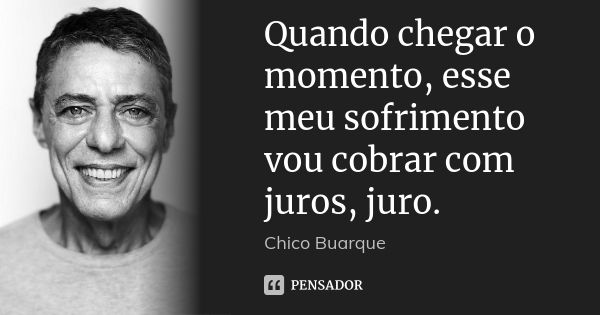 Quando chegar o momento, esse meu sofrimento vou cobrar com juros, juro.... Frase de Chico Buarque.