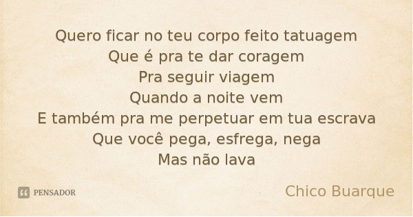 Quero ficar no teu corpo feito tatuagem
Que é pra te dar coragem
Pra seguir viagem
Quando a noite vem
E também pra me perpetuar em tua escrava
Que você pega, es... Frase de Chico Buarque.