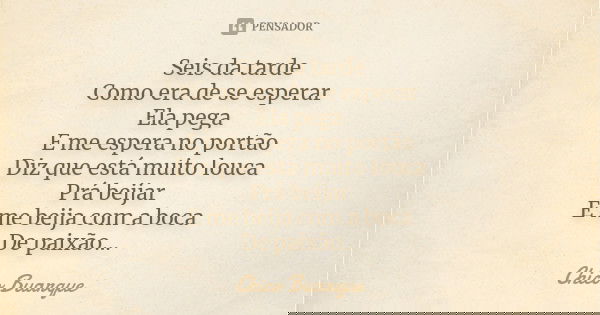Seis da tarde Como era de se esperar Ela pega E me espera no portão Diz que está muito louca Prá beijar E me beija com a boca De paixão...... Frase de Chico Buarque.