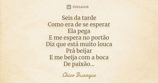 Seis da tarde Como era de se esperar Ela pega E me espera no portão Diz que está muito louca Prá beijar E me beija com a boca De paixão...... Frase de Chico Buarque.