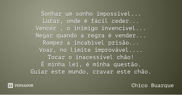 Sonhar um sonho impossível...
Lutar, onde é fácil ceder...
Vencer , o inimigo invencível...
Negar quando a regra é vender...
Romper a incabível prisão...
Voar, ... Frase de Chico Buarque.