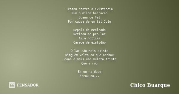 Tentou contra a existência Num humilde barracão Joana de Tal Por causa de um tal João Depois de medicada Retirou-se pro lar Aí a notícia Carece de exatidão O la... Frase de Chico Buarque.