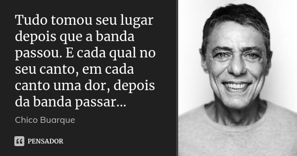 Tudo tomou seu lugar depois que a banda passou. E cada qual no seu canto, em cada canto uma dor, depois da banda passar...... Frase de Chico Buarque.