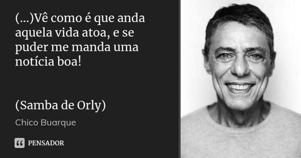 (...)Vê como é que anda aquela vida atoa, e se puder me manda uma notícia boa! (Samba de Orly)... Frase de Chico Buarque.