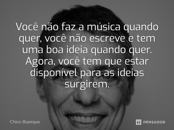 Você não faz a música quando quer, você não escreve e tem uma boa ideia quando quer. Agora, você tem que estar disponível para as ideias surgirem.... Frase de Chico Buarque.