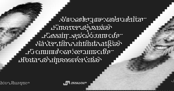 Vou saber que valeu delirar E morrer de paixão E assim, seja lá como for Vai ter fim a infinita aflição E o mundo vai ver uma flor Brotar do impossível chão... Frase de Chico Buarque.