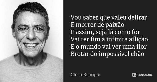 Vou saber que valeu delirar E morrer de paixão E assim, seja lá como for Vai ter fim a infinita aflição E o mundo vai ver uma flor Brotar do impossível chão... Frase de Chico Buarque.