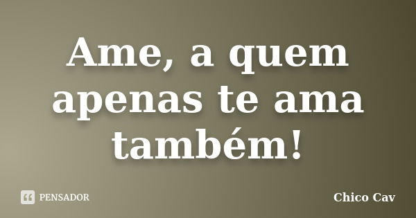 Ame, a quem apenas te ama também!... Frase de Chico Cav.